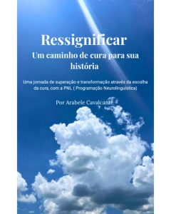Ressignificar: um caminho de cura para sua história: Uma jornada de superação e transformação através da escolha da cura, com a Programação Neurolinguística (PNL)